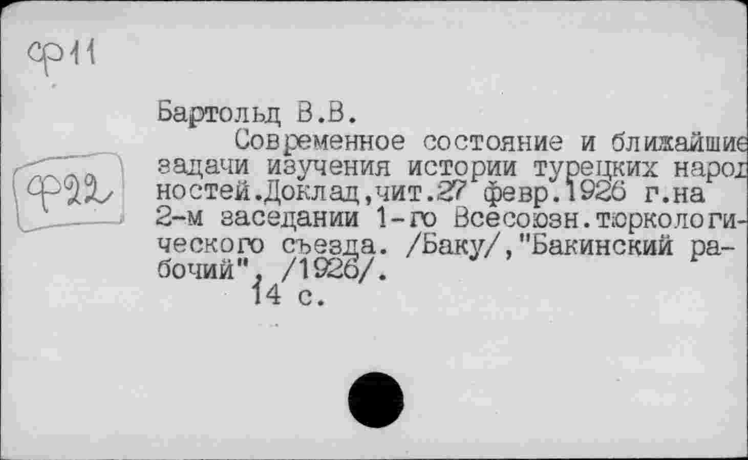 ﻿Бартольд В.В.
Современное состояние и ближайше задачи изучения истории турецких наро; ностей.Доклад,чит.27 февр.1920 г.на 2-м заседании 1-го Всесоюзн.тюркологического съезда. /Баку/,"Бакинский рабочий". /1920/.	1